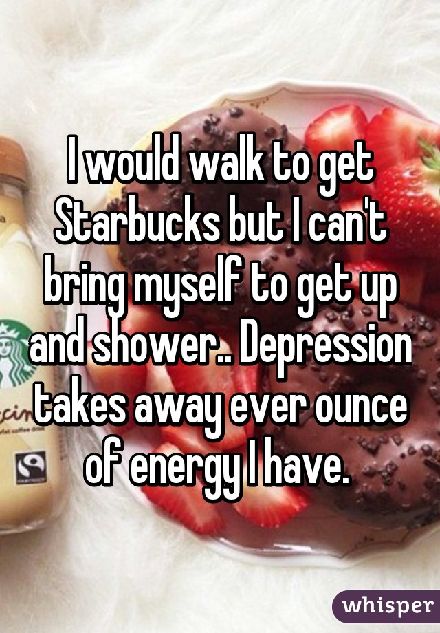 I would walk to get Starbucks but I can't bring myself to get up and shower.. Depression takes away ever ounce of energy I have. 