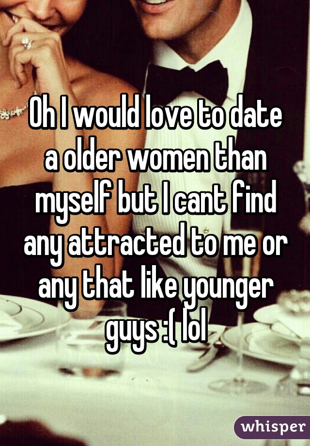 Oh I would love to date a older women than myself but I cant find any attracted to me or any that like younger guys :( lol