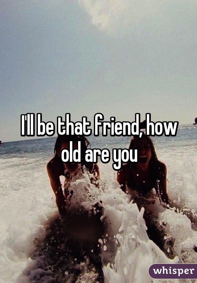 I'll be that friend, how old are you