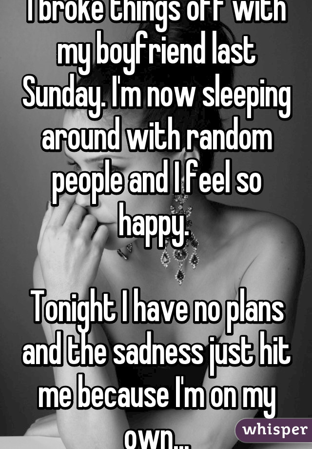 I broke things off with my boyfriend last Sunday. I'm now sleeping around with random people and I feel so happy. 

Tonight I have no plans and the sadness just hit me because I'm on my own...