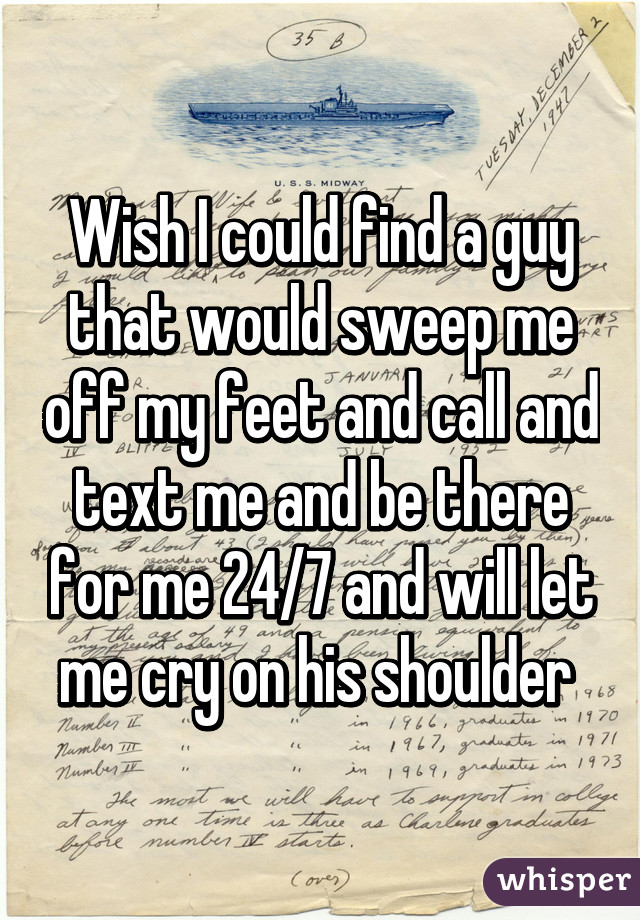 Wish I could find a guy that would sweep me off my feet and call and text me and be there for me 24/7 and will let me cry on his shoulder 