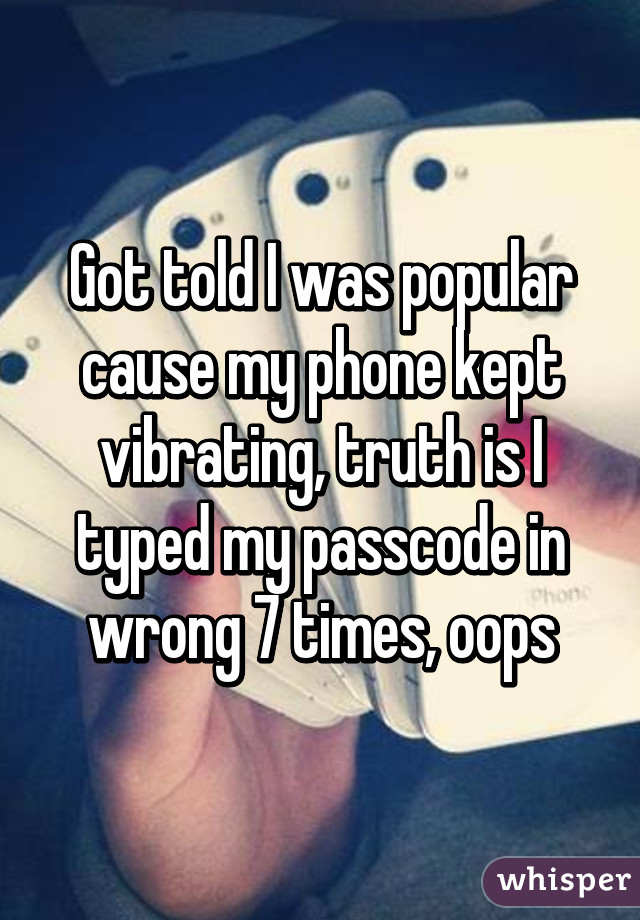 Got told I was popular cause my phone kept vibrating, truth is I typed my passcode in wrong 7 times, oops