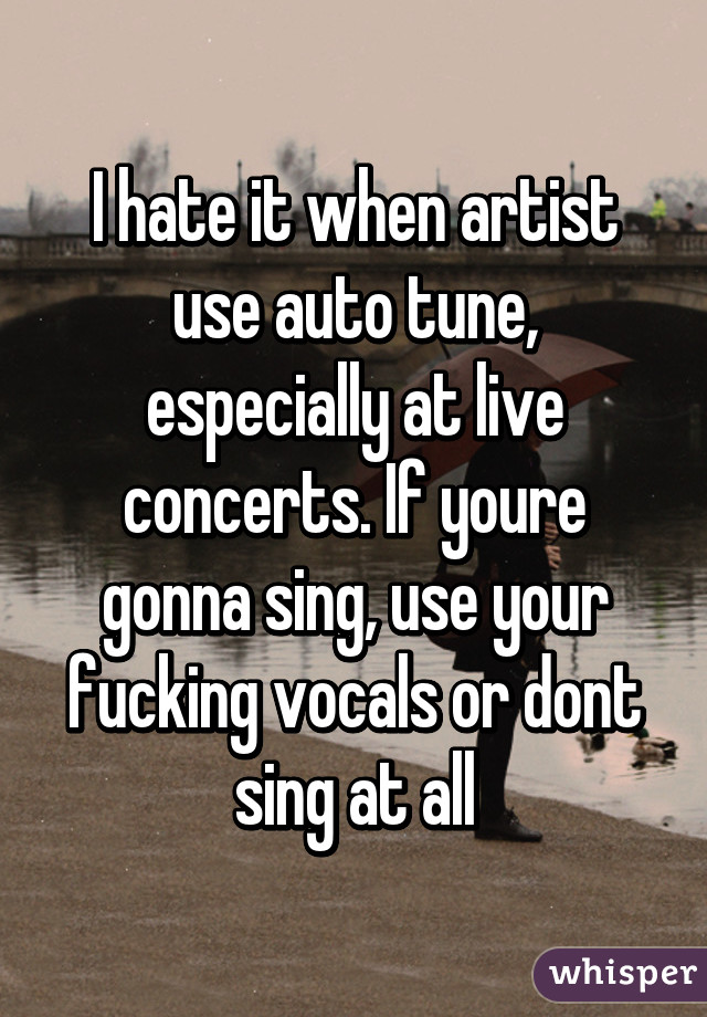 I hate it when artist use auto tune, especially at live concerts. If youre gonna sing, use your fucking vocals or dont sing at all