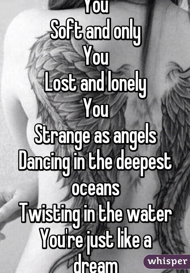 You
Soft and only
You
Lost and lonely
You
Strange as angels
Dancing in the deepest oceans
Twisting in the water
You're just like a dream