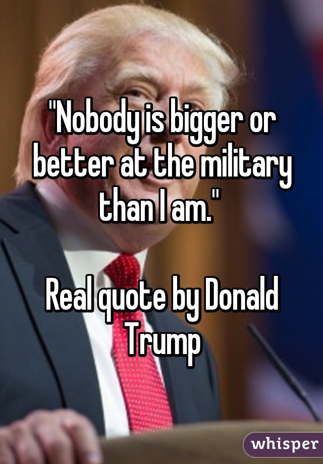 "Nobody is bigger or better at the military than I am." 

Real quote by Donald Trump