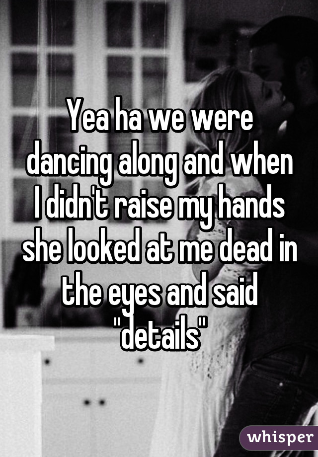 Yea ha we were dancing along and when I didn't raise my hands she looked at me dead in the eyes and said "details"