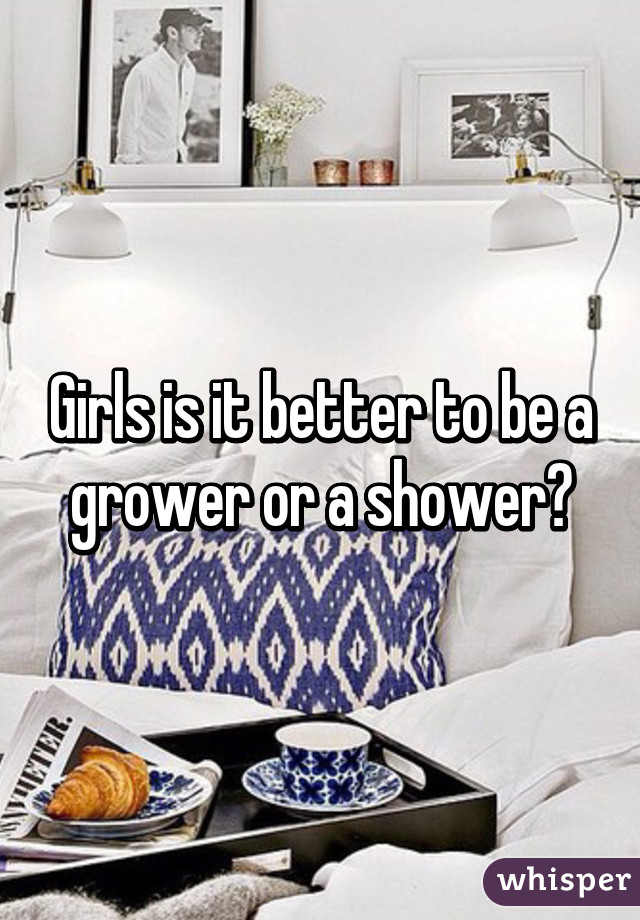 Girls is it better to be a grower or a shower?