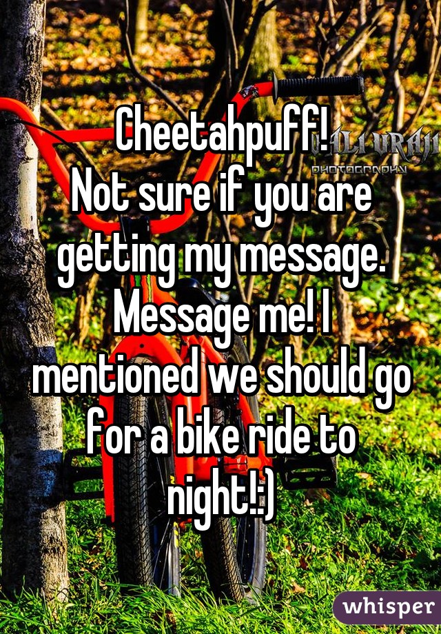 Cheetahpuff!
Not sure if you are getting my message.
Message me! I mentioned we should go for a bike ride to night!:)