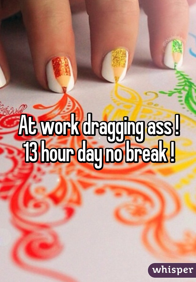 At work dragging ass ! 13 hour day no break !