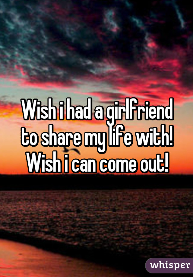 Wish i had a girlfriend to share my life with!
Wish i can come out!