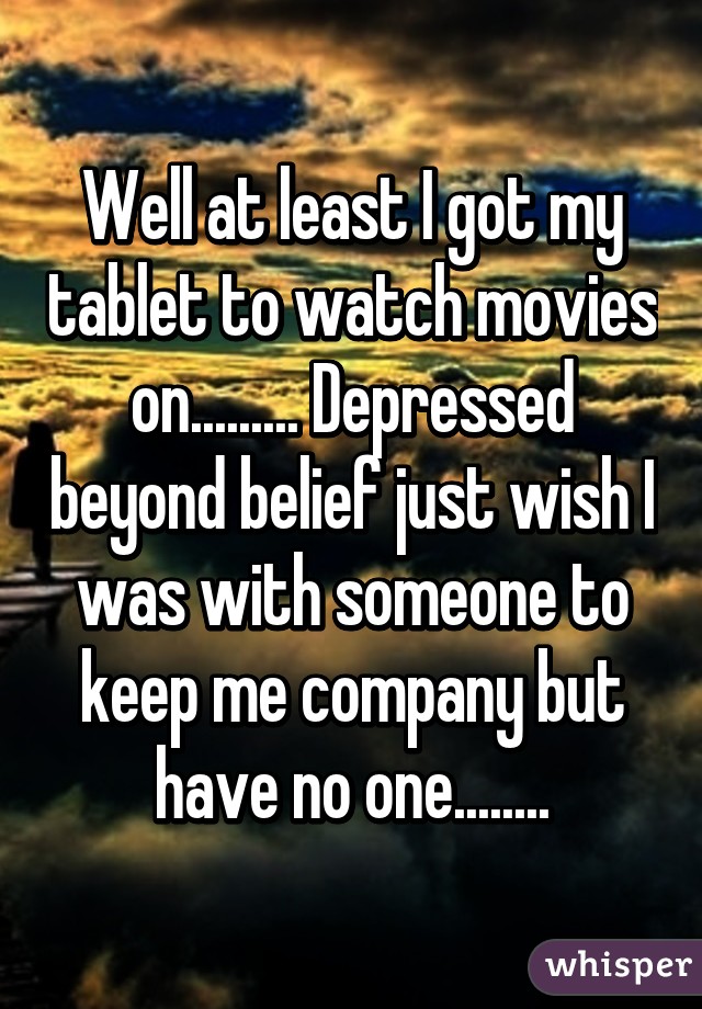 Well at least I got my tablet to watch movies on......... Depressed beyond belief just wish I was with someone to keep me company but have no one........