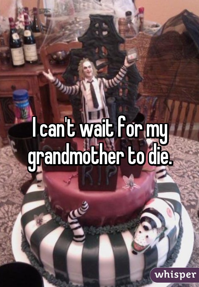 I can't wait for my grandmother to die.