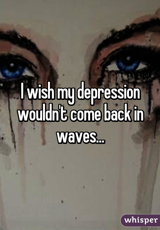 I wish my depression wouldn't come back in waves...