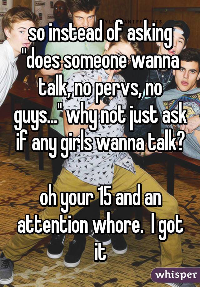 so instead of asking "does someone wanna talk, no pervs, no guys..." why not just ask if any girls wanna talk?

oh your 15 and an attention whore.  I got it