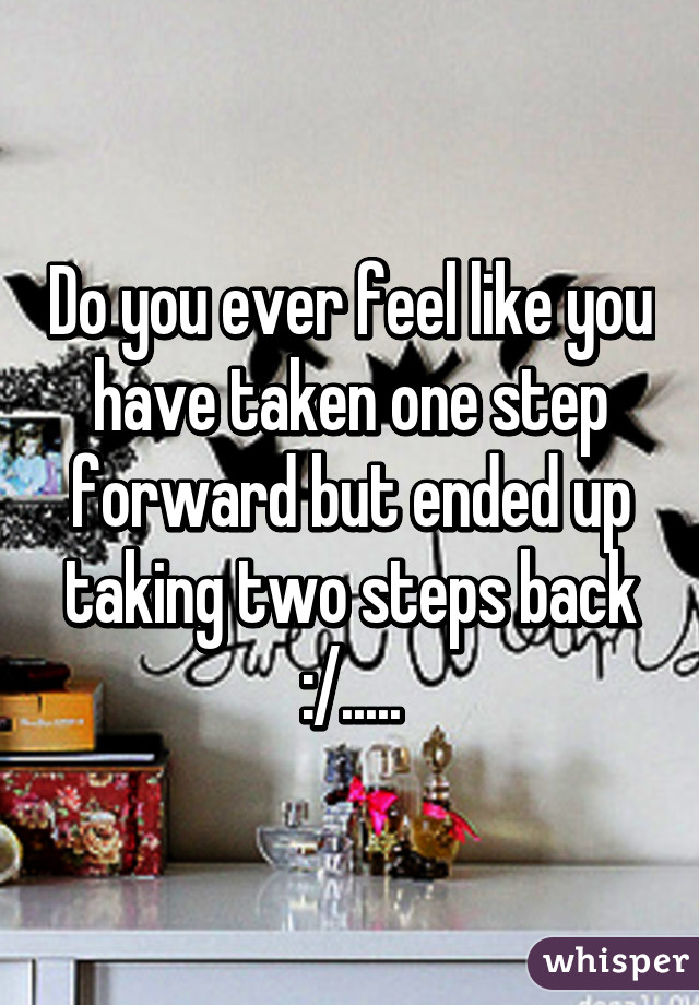 Do you ever feel like you have taken one step forward but ended up taking two steps back :/.....