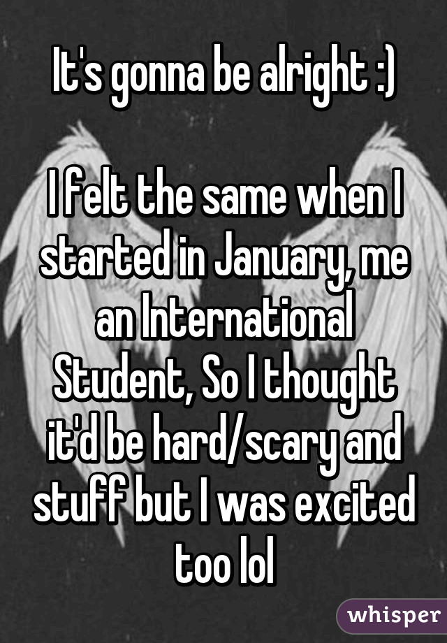 It's gonna be alright :)

I felt the same when I started in January, me an International Student, So I thought it'd be hard/scary and stuff but I was excited too lol