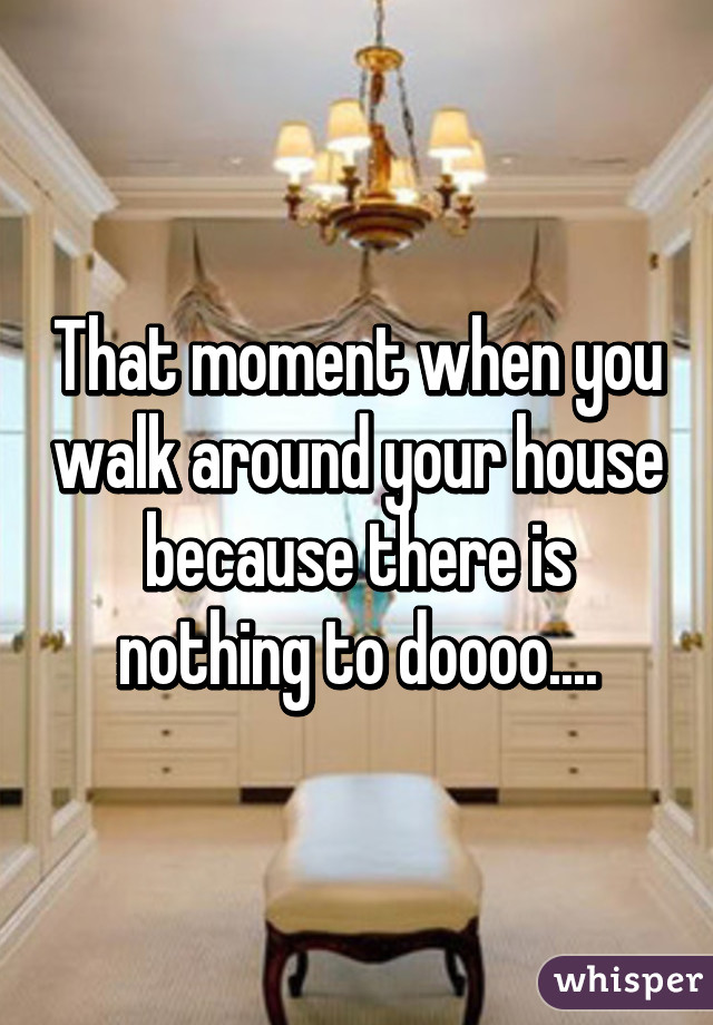 That moment when you walk around your house because there is nothing to doooo....