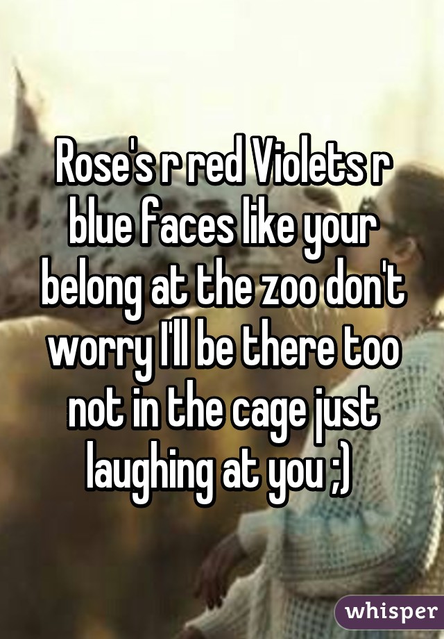 Rose's r red Violets r blue faces like your belong at the zoo don't worry I'll be there too not in the cage just laughing at you ;) 