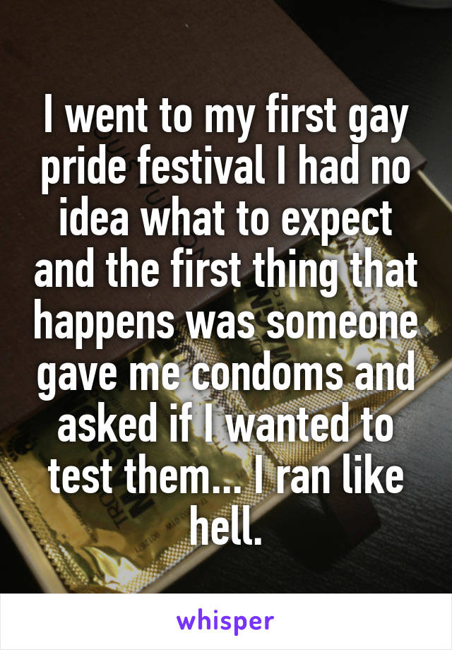 I went to my first gay pride festival I had no idea what to expect and the first thing that happens was someone gave me condoms and asked if I wanted to test them... I ran like hell.