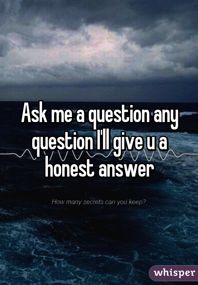 Ask me a question any question I'll give u a honest answer