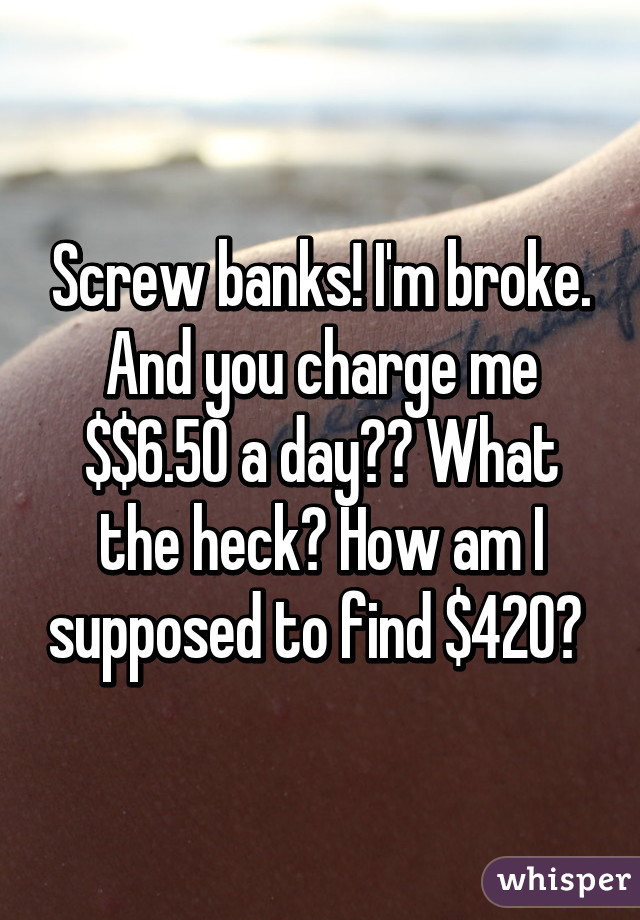 Screw banks! I'm broke. And you charge me $$6.50 a day?? What the heck? How am I supposed to find $420? 