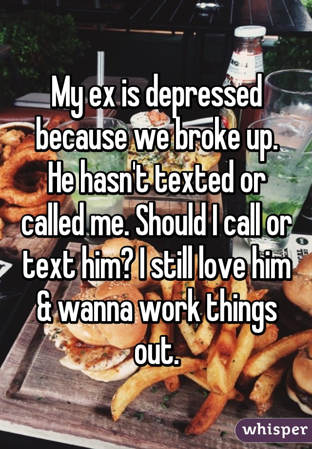 My ex is depressed because we broke up. He hasn't texted or called me. Should I call or text him? I still love him & wanna work things out.