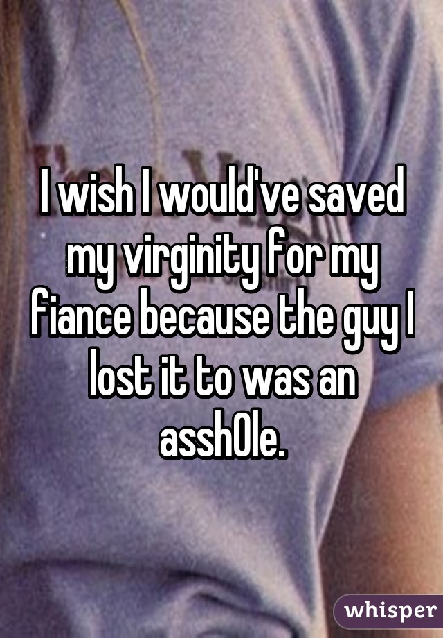 I wish I would've saved my virginity for my fiance because the guy I lost it to was an assh0le.