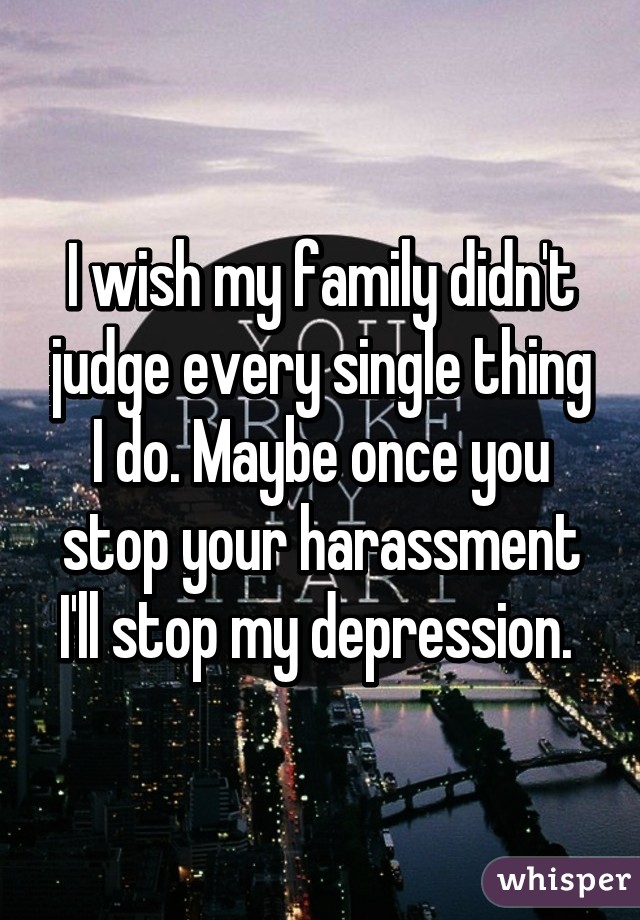 I wish my family didn't judge every single thing I do. Maybe once you stop your harassment I'll stop my depression. 