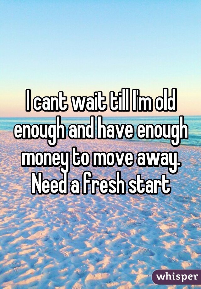 I cant wait till I'm old enough and have enough money to move away. Need a fresh start