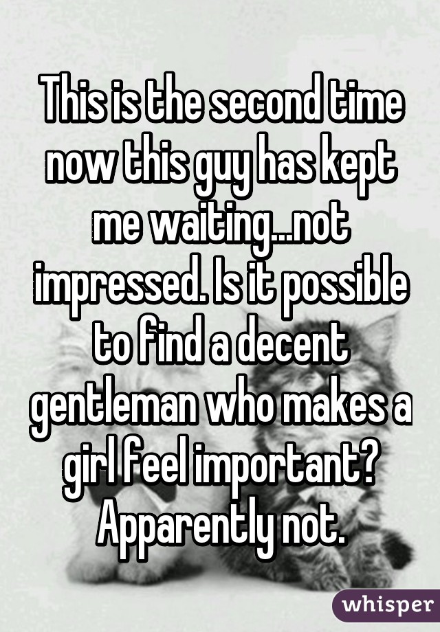 This is the second time now this guy has kept me waiting...not impressed. Is it possible to find a decent gentleman who makes a girl feel important? Apparently not.