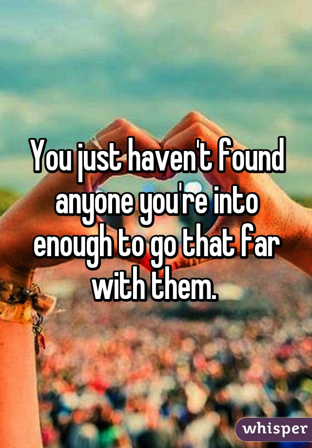 You just haven't found anyone you're into enough to go that far with them. 