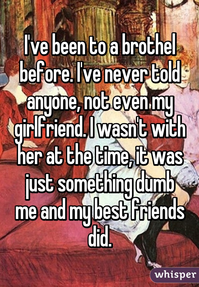 I've been to a brothel before. I've never told anyone, not even my girlfriend. I wasn't with her at the time, it was just something dumb me and my best friends did.