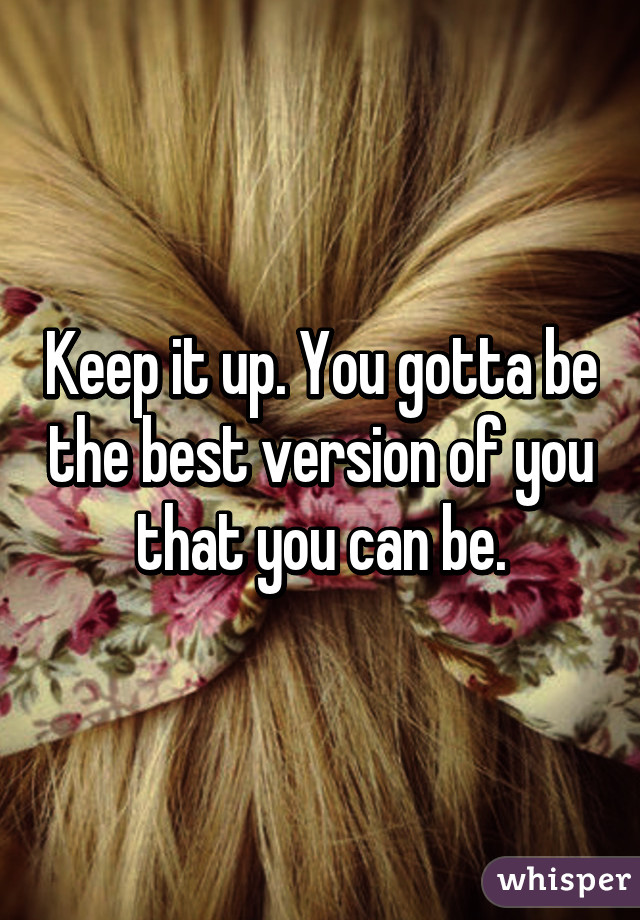 Keep it up. You gotta be the best version of you that you can be.