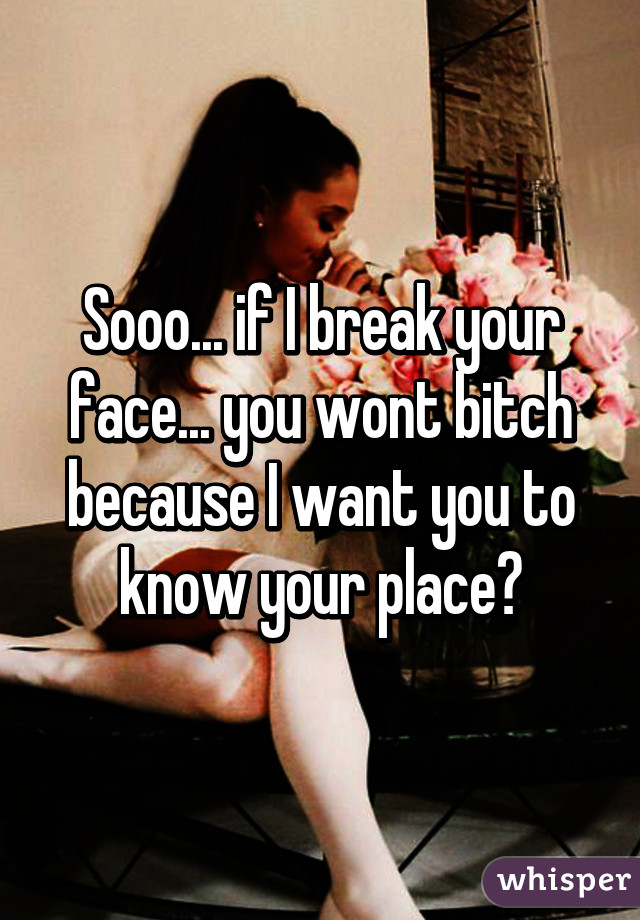 Sooo... if I break your face... you wont bitch because I want you to know your place?