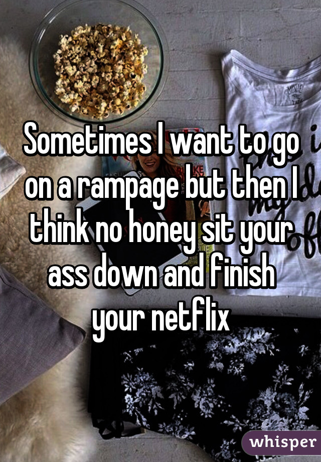 Sometimes I want to go on a rampage but then I think no honey sit your ass down and finish your netflix