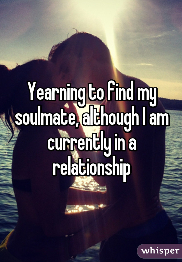 Yearning to find my soulmate, although I am currently in a relationship