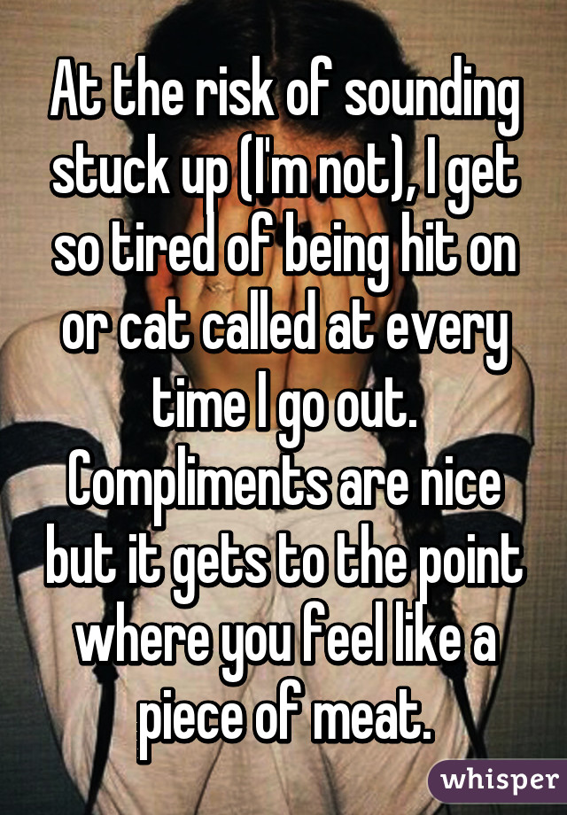 At the risk of sounding stuck up (I'm not), I get so tired of being hit on or cat called at every time I go out. Compliments are nice but it gets to the point where you feel like a piece of meat.