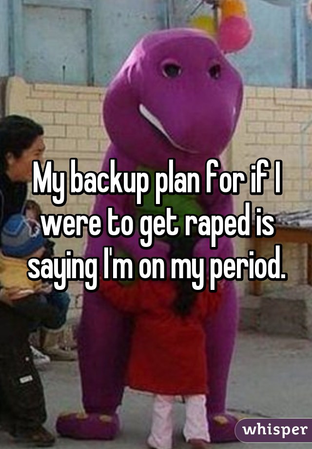 My backup plan for if I were to get raped is saying I'm on my period.