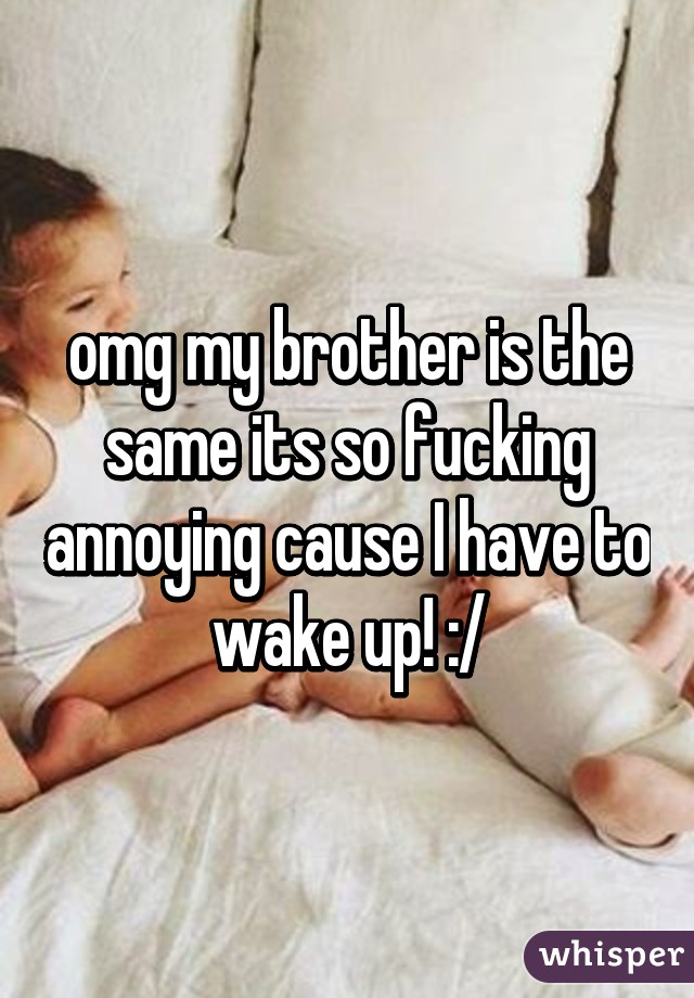 omg my brother is the same its so fucking annoying cause I have to wake up! :/