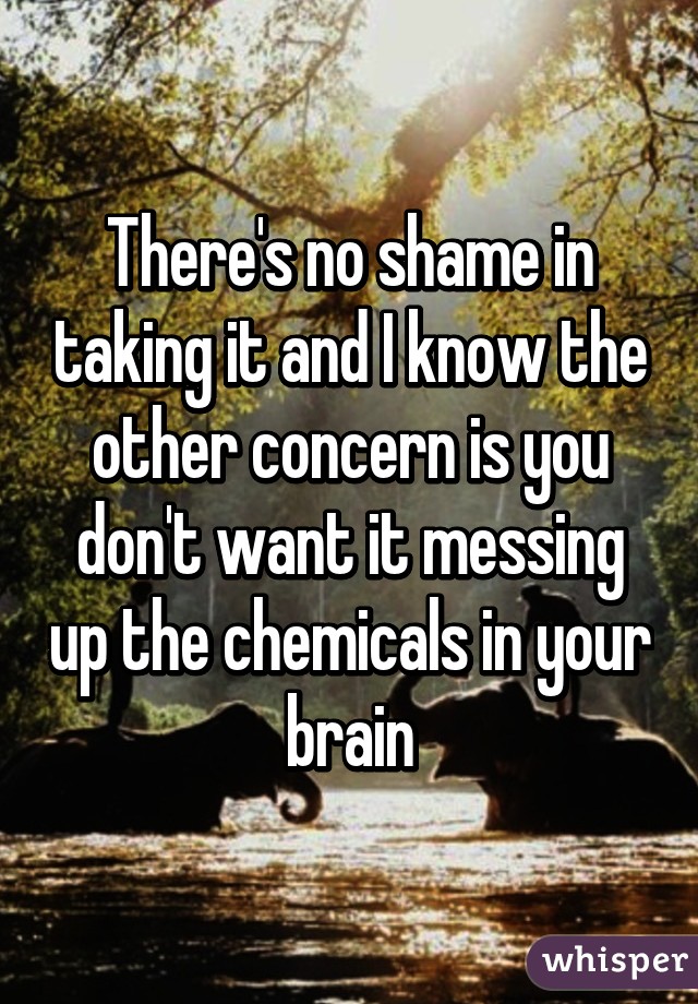 There's no shame in taking it and I know the other concern is you don't want it messing up the chemicals in your brain