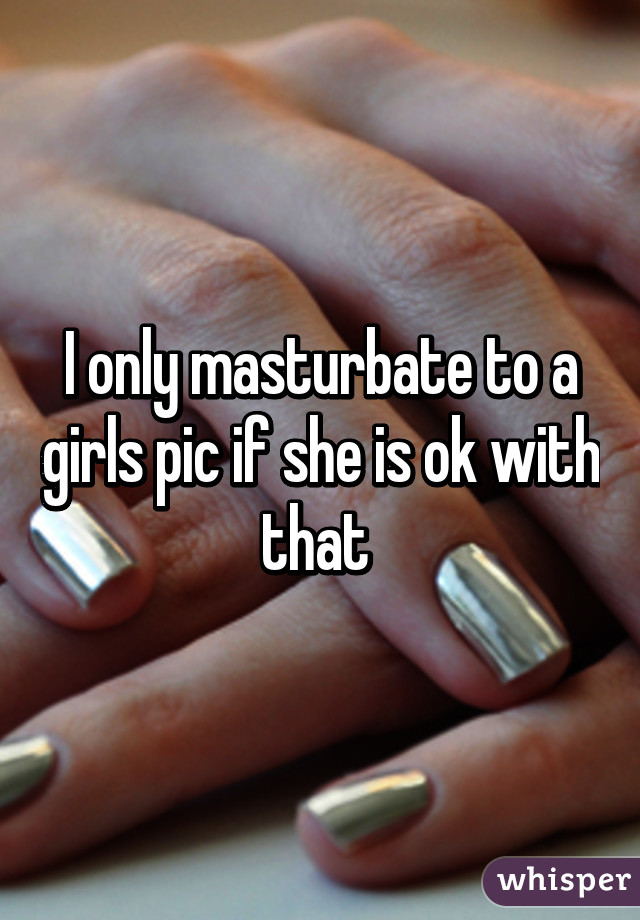 I only masturbate to a girls pic if she is ok with that 