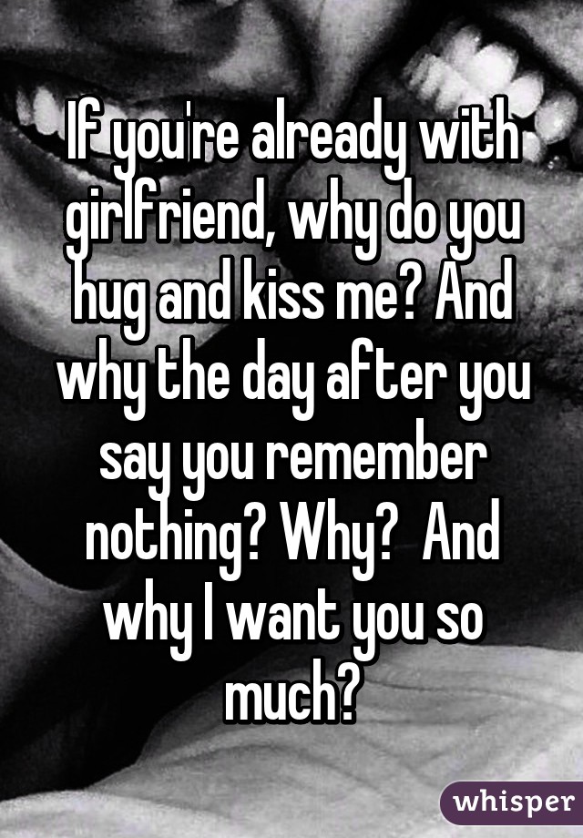 If you're already with girlfriend, why do you hug and kiss me? And why the day after you say you remember nothing? Why?  And why I want you so much?