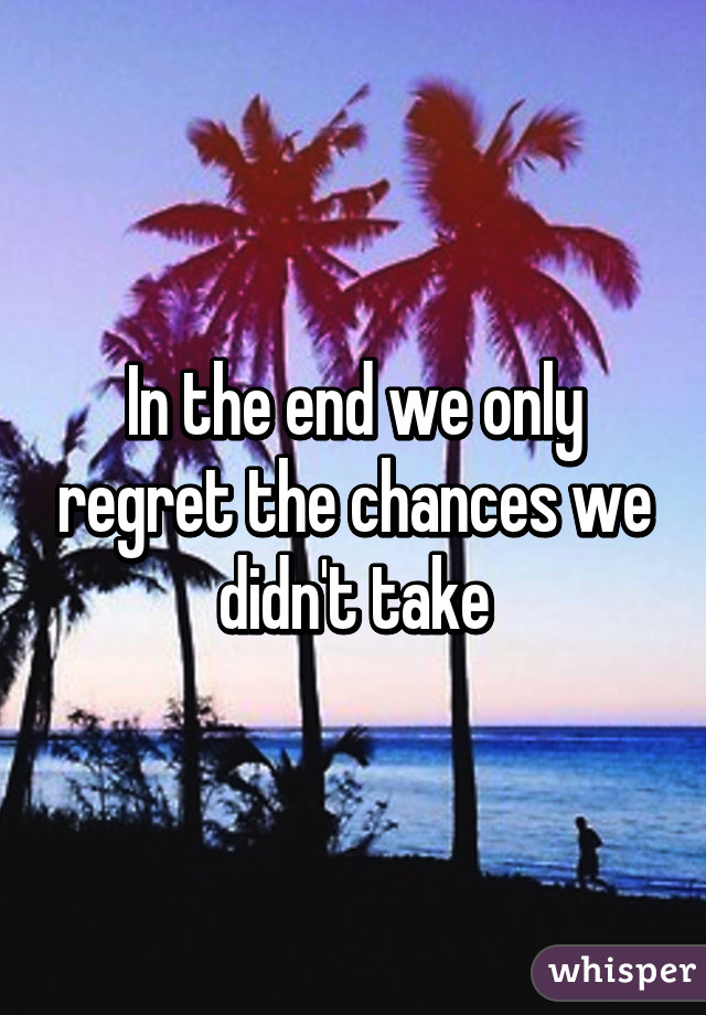 In the end we only regret the chances we didn't take