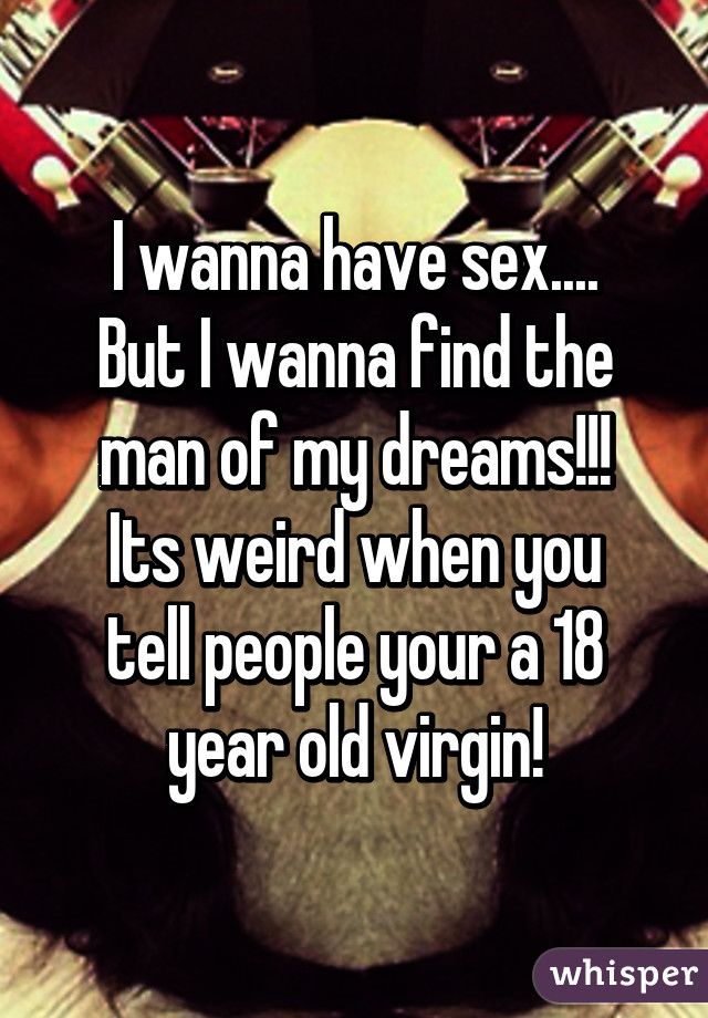 I wanna have sex....
But I wanna find the man of my dreams!!!
Its weird when you tell people your a 18 year old virgin!