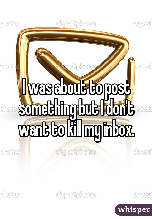 I was about to post something but I don't want to kill my inbox.