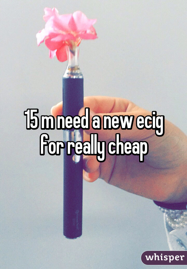 15 m need a new ecig for really cheap