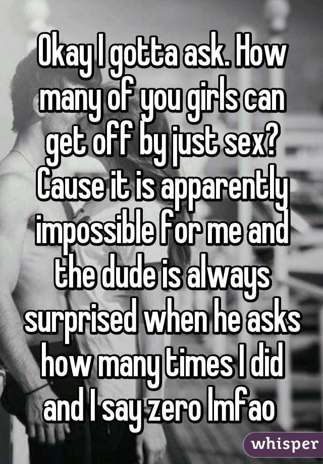 Okay I gotta ask. How many of you girls can get off by just sex? Cause it is apparently impossible for me and the dude is always surprised when he asks how many times I did and I say zero lmfao 