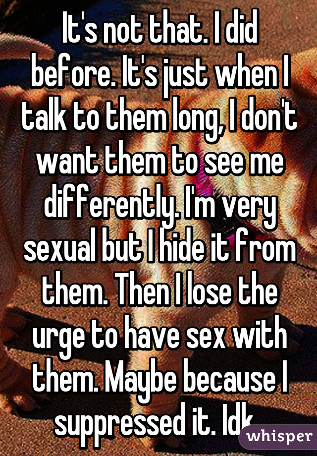 It's not that. I did before. It's just when I talk to them long, I don't want them to see me differently. I'm very sexual but I hide it from them. Then I lose the urge to have sex with them. Maybe because I suppressed it. Idk. 