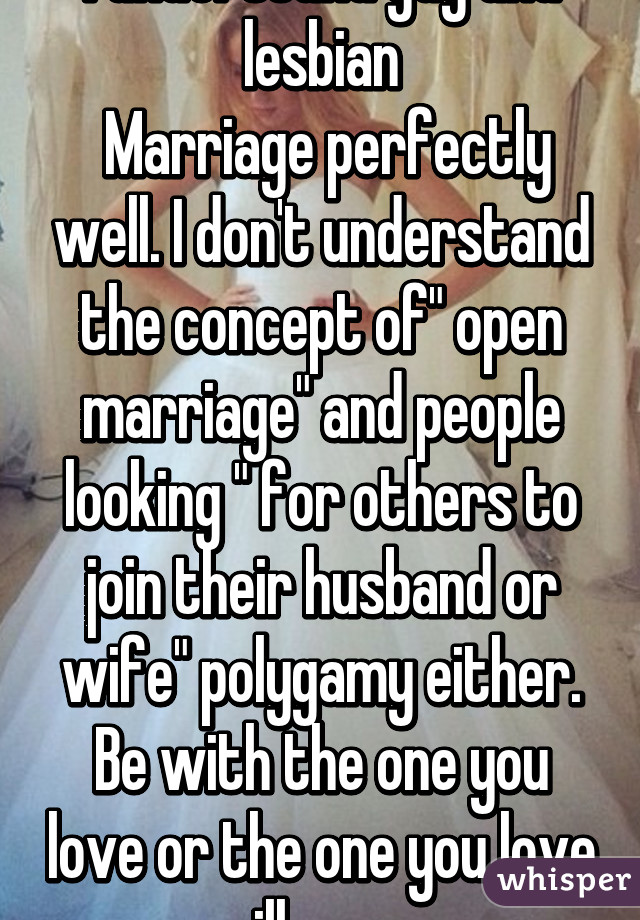 I understand gay and lesbian
 Marriage perfectly well. I don't understand the concept of" open marriage" and people looking " for others to join their husband or wife" polygamy either.
Be with the one you love or the one you love will grow 