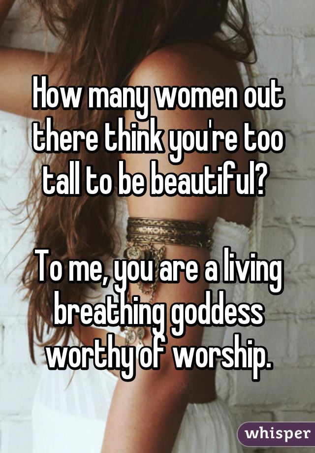 How many women out there think you're too tall to be beautiful? 

To me, you are a living breathing goddess worthy of worship.